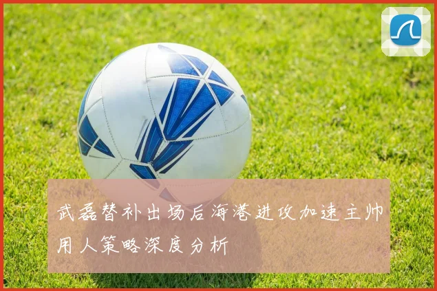 武磊替补出场后海港进攻加速主帅用人策略深度分析